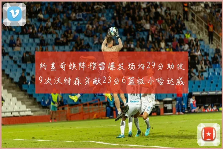 约基奇缺阵穆雷爆发场均29分助攻9次沃特森贡献23分6篮板小哈达威也有17分表现出色