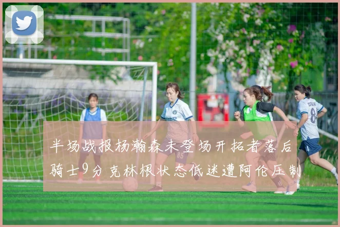 半场战报杨瀚森未登场开拓者落后骑士9分克林根状态低迷遭阿伦压制