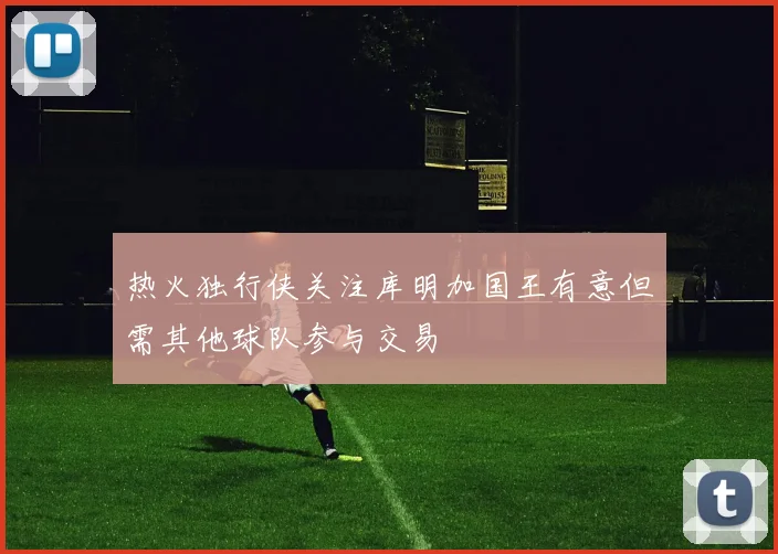 热火独行侠关注库明加国王有意但需其他球队参与交易
