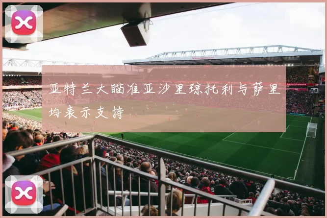 亚特兰大瞄准亚沙里琼托利与萨里均表示支持