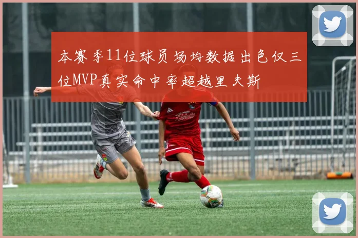 本赛季11位球员场均数据出色仅三位MVP真实命中率超越里夫斯