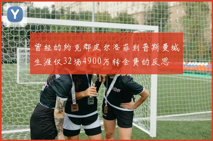 曾经的约克郡皮尔洛菲利普斯曼城生涯仅32场4900万转会费的反思