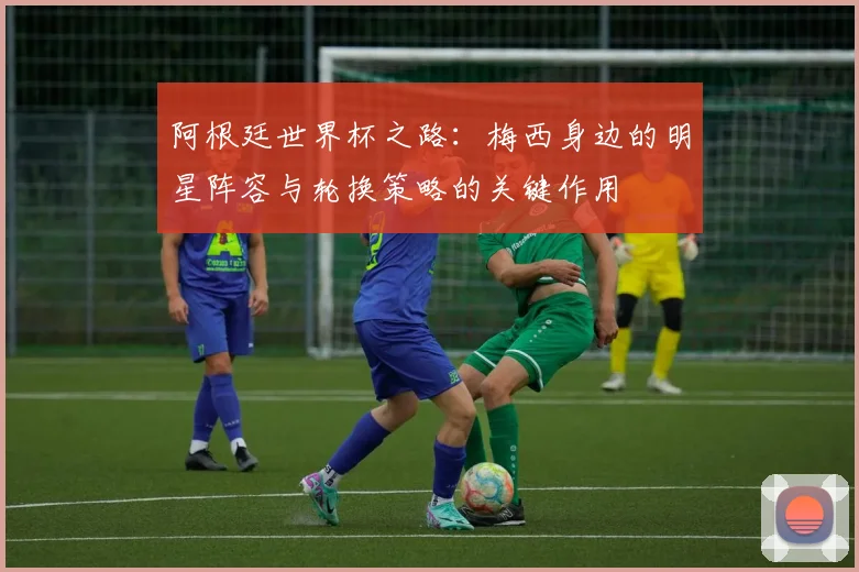 阿根廷世界杯之路：梅西身边的明星阵容与轮换策略的关键作用