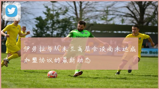 伊劳拉与AC米兰高层会谈尚未达成加盟协议的最新动态