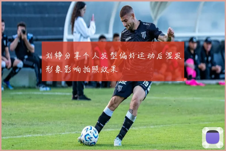 刘铮分享个人发型偏好运动后湿发形象影响拍照效果