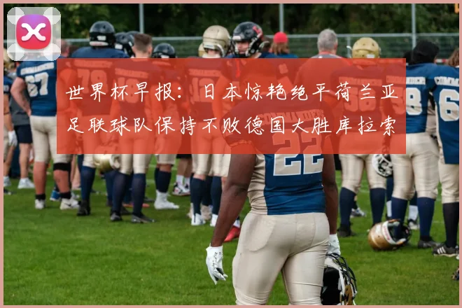 世界杯早报：日本惊艳绝平荷兰亚足联球队保持不败德国大胜库拉索