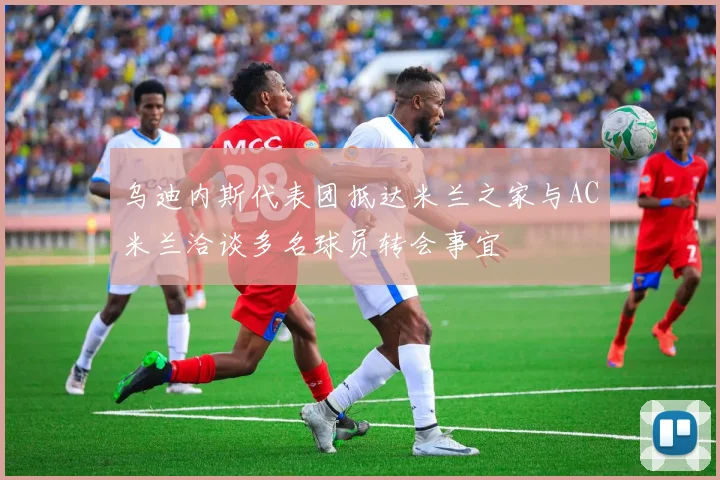 乌迪内斯代表团抵达米兰之家与AC米兰洽谈多名球员转会事宜