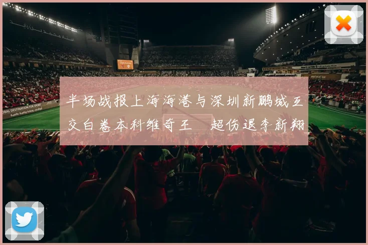 半场战报上海海港与深圳新鹏城互交白卷本科维奇王燊超伤退李新翔错失良机