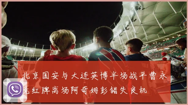 北京国安与大连英博半场战平曹永竞红牌离场阿奇姆彭错失良机