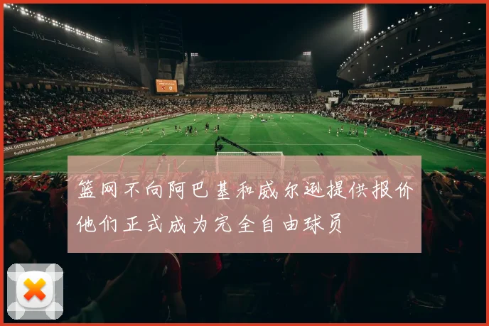 篮网不向阿巴基和威尔逊提供报价他们正式成为完全自由球员
