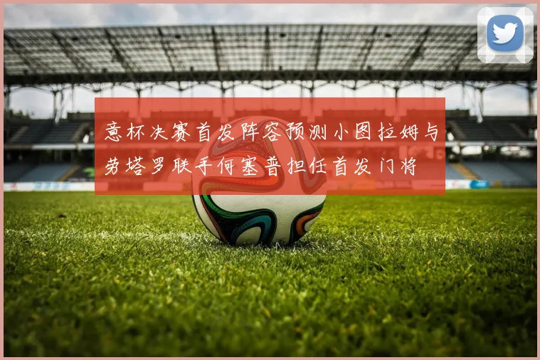 意杯决赛首发阵容预测小图拉姆与劳塔罗联手何塞普担任首发门将