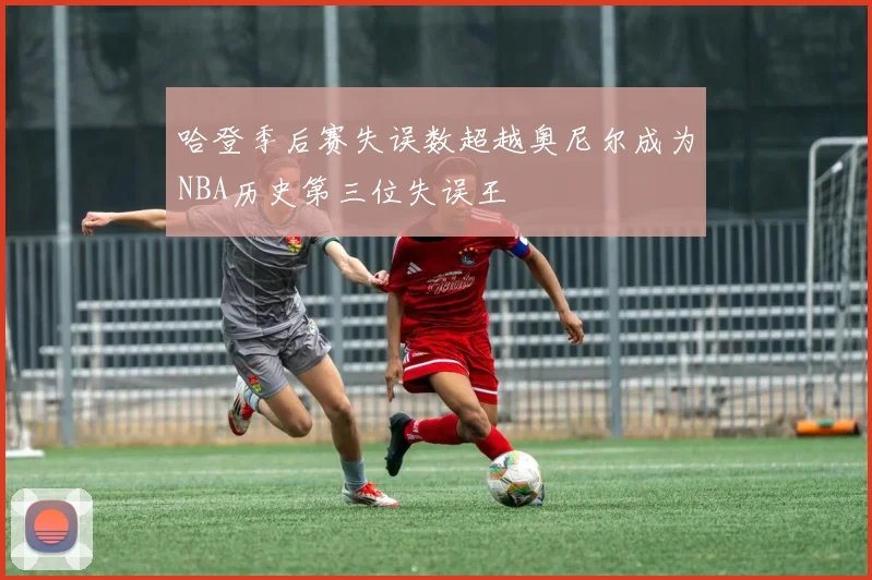 哈登季后赛失误数超越奥尼尔成为NBA历史第三位失误王