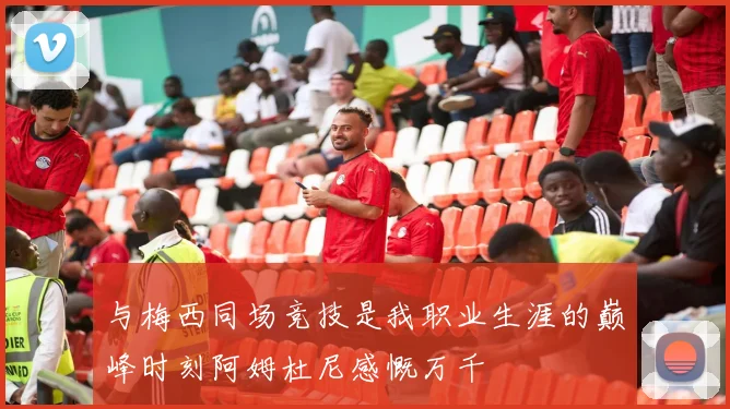 与梅西同场竞技是我职业生涯的巅峰时刻阿姆杜尼感慨万千