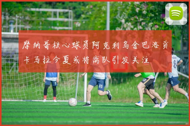 摩纳哥核心球员阿克利乌舍巴洛贡卡马拉今夏或将离队引发关注