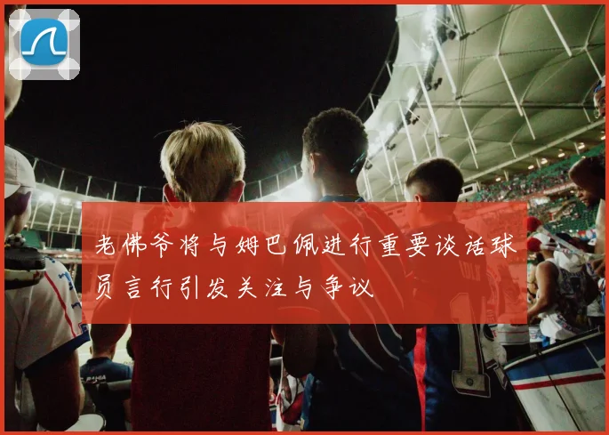 老佛爷将与姆巴佩进行重要谈话球员言行引发关注与争议