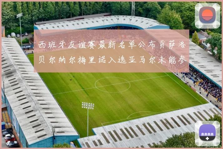 西班牙友谊赛最新名单公布贡萨洛贝尔纳尔梅里诺入选亚马尔未能参赛