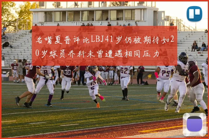 名嘴夏普评论LBJ41岁仍被期待如20岁球员乔科未曾遭遇相同压力